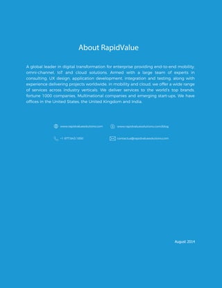 About RapidValue
A global leader in digital transformation for enterprise providing end-to-end mobility,
omni-channel, IoT and cloud solutions. Armed with a large team of experts in
consulting, UX design, application development, integration and testing, along with
experience delivering projects worldwide, in mobility and cloud, we offer a wide range
of services across industry verticals. We deliver services to the world’s top brands,
fortune 1000 companies, Multinational companies and emerging start-ups. We have
www.rapidvaluesolutions.com www.rapidvaluesolutions.com/blog
+1 877.643.1850 contactus@rapidvaluesolutions.com
August 2014
offices in the United States, the United Kingdom and India.
 