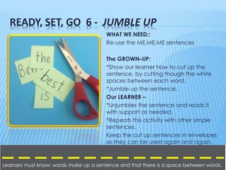READY, SET, GO 6 - JUMBLE UP
WHAT WE NEED::
Re-use the ME,ME.ME sentences
The GROWN–UP:
*Show our learner how to cut up th...