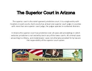 The Superior Court in Arizona
The superior court is the state’s general jurisdiction court. It is a single entity with
locations in each county. Each county has at least one superior court judge. In counties
with more than one superior court judge, the judges operate in numbered divisions.
In Arizona the superior court has jurisdiction over all cases and proceedings in which
exclusive jurisdiction is not vested by law in any of the lower courts. All criminal cases
amounting to a felony, and misdemeanor cases not otherwise provided for by law are
the responsibility of the superior court system.
 