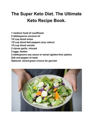 The Super Keto Diet. The Ultimate
Keto Recipe Book.
1 medium head of cauliflower
2 tablespoons coconut oil
1/2 cup diced onion
1/2 cup diced bell peppers (any colour)
1/2 cup diced carrots
2 cloves garlic, minced
2 eggs, beaten
2 tablespoons soy sauce or tamari (gluten-free option)
Salt and pepper to taste
Optional: sliced green onions for garnish
 