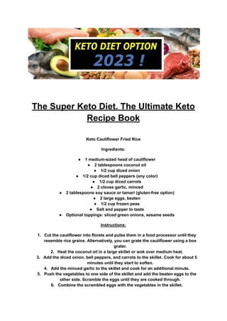 The Super Keto Diet. The Ultimate Keto
Recipe Book
Keto Cauliflower Fried Rice
Ingredients:
● 1 medium-sized head of cauliflower
● 2 tablespoons coconut oil
● 1/2 cup diced onion
● 1/2 cup diced bell peppers (any color)
● 1/2 cup diced carrots
● 2 cloves garlic, minced
● 2 tablespoons soy sauce or tamari (gluten-free option)
● 2 large eggs, beaten
● 1/2 cup frozen peas
● Salt and pepper to taste
● Optional toppings: sliced green onions, sesame seeds
Instructions:
1. Cut the cauliflower into florets and pulse them in a food processor until they
resemble rice grains. Alternatively, you can grate the cauliflower using a box
grater.
2. Heat the coconut oil in a large skillet or wok over medium heat.
3. Add the diced onion, bell peppers, and carrots to the skillet. Cook for about 5
minutes until they start to soften.
4. Add the minced garlic to the skillet and cook for an additional minute.
5. Push the vegetables to one side of the skillet and add the beaten eggs to the
other side. Scramble the eggs until they are cooked through.
6. Combine the scrambled eggs with the vegetables in the skillet.
 