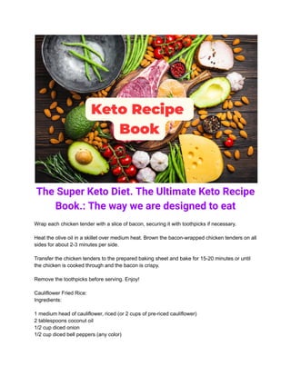 The Super Keto Diet. The Ultimate Keto Recipe
Book.: The way we are designed to eat
Wrap each chicken tender with a slice of bacon, securing it with toothpicks if necessary.
Heat the olive oil in a skillet over medium heat. Brown the bacon-wrapped chicken tenders on all
sides for about 2-3 minutes per side.
Transfer the chicken tenders to the prepared baking sheet and bake for 15-20 minutes or until
the chicken is cooked through and the bacon is crispy.
Remove the toothpicks before serving. Enjoy!
Cauliflower Fried Rice:
Ingredients:
1 medium head of cauliflower, riced (or 2 cups of pre-riced cauliflower)
2 tablespoons coconut oil
1/2 cup diced onion
1/2 cup diced bell peppers (any color)
 