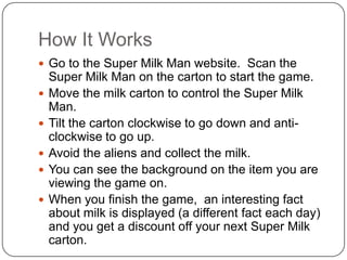 How It WorksGo to the Super Milk Man website.  Scan the Super Milk Man on the carton to start the game.Move the milk carton to control the Super Milk Man. Tilt the carton clockwise to go down and anti-clockwise to go up.Avoid the aliens and collect the milk.You can see the background on the item you are viewing the game on.When you finish the game,  an interesting fact about milk is displayed (a different fact each day) and you get a discount off your next Super Milk carton.