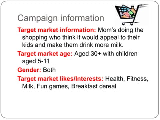 Campaign informationTarget market information: Mom’s doing the shopping who think it would appeal to their kids and make them drink more milk.Target market age: Aged 30+ with children aged 5-11Gender: BothTarget market likes/Interests: Health, Fitness, Milk, Fun games, Breakfast cereal