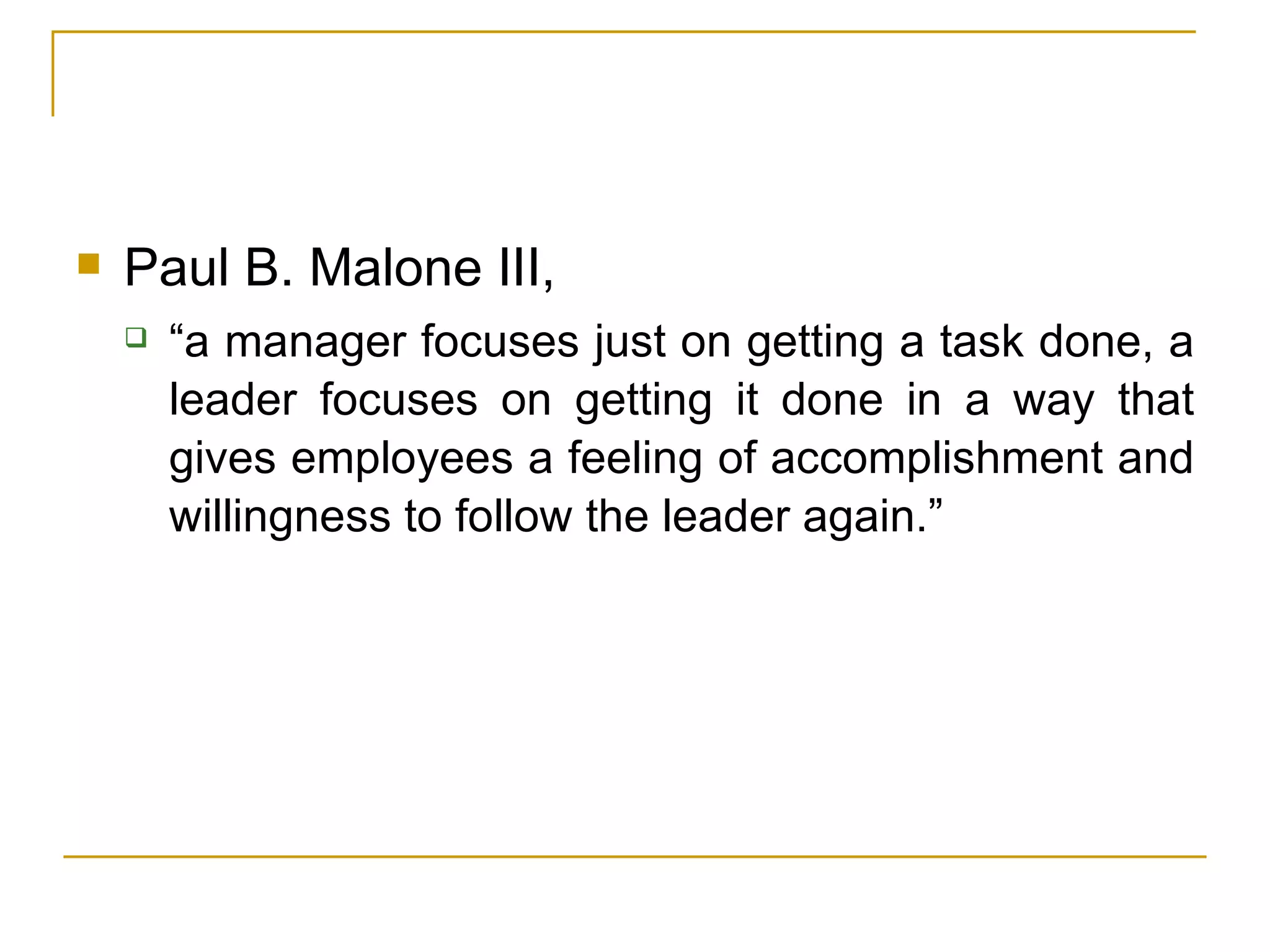 Paul B. Malone III,  “a manager focuses just on getting a task done, a leader focuses on getting it done in a way that gives employees a feeling of accomplishment and willingness to follow the leader again.” 