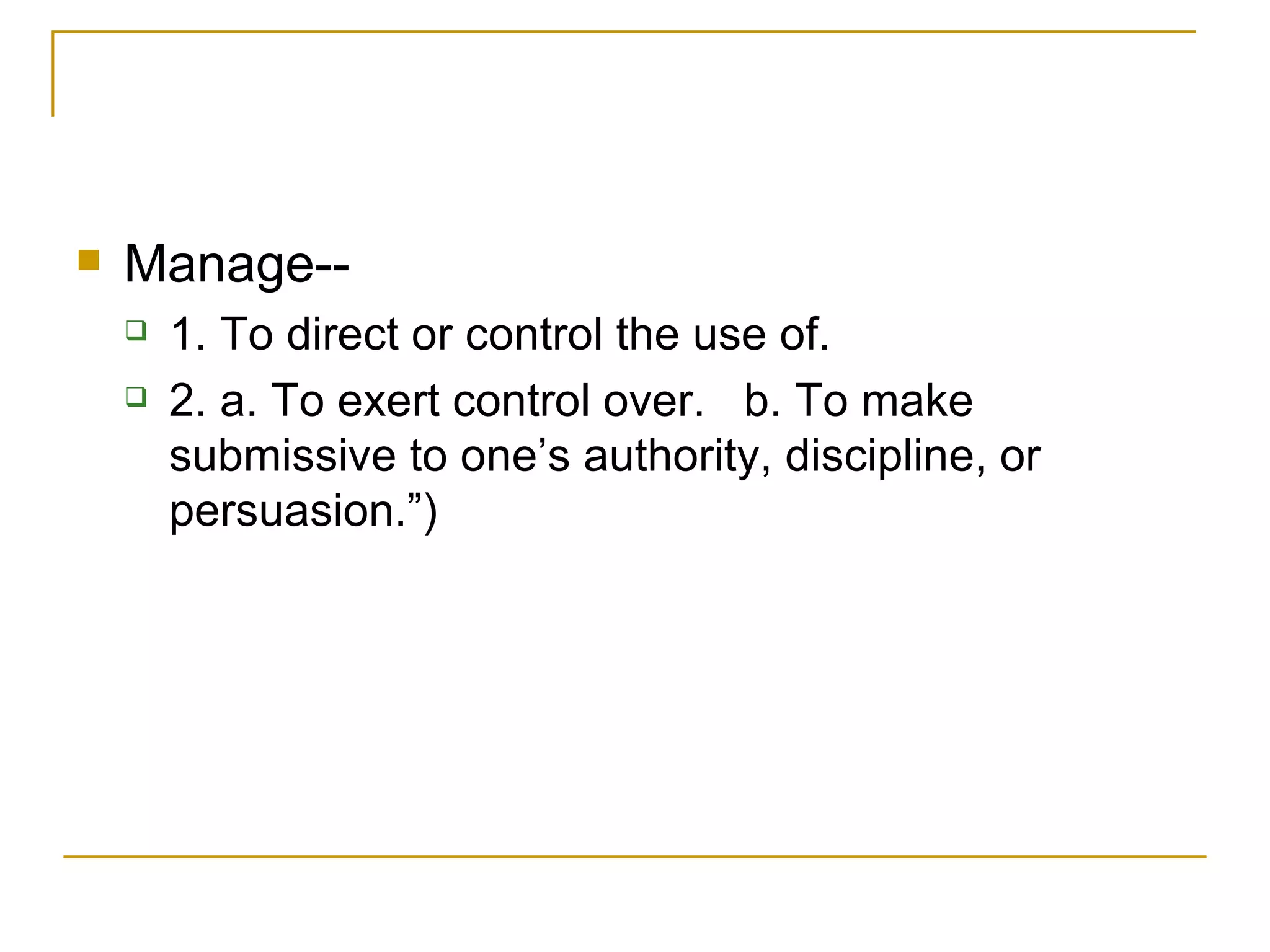 Manage-- 1. To direct or control the use of.  2. a. To exert control over.  b. To make submissive to one’s authority, discipline, or persuasion.”)   