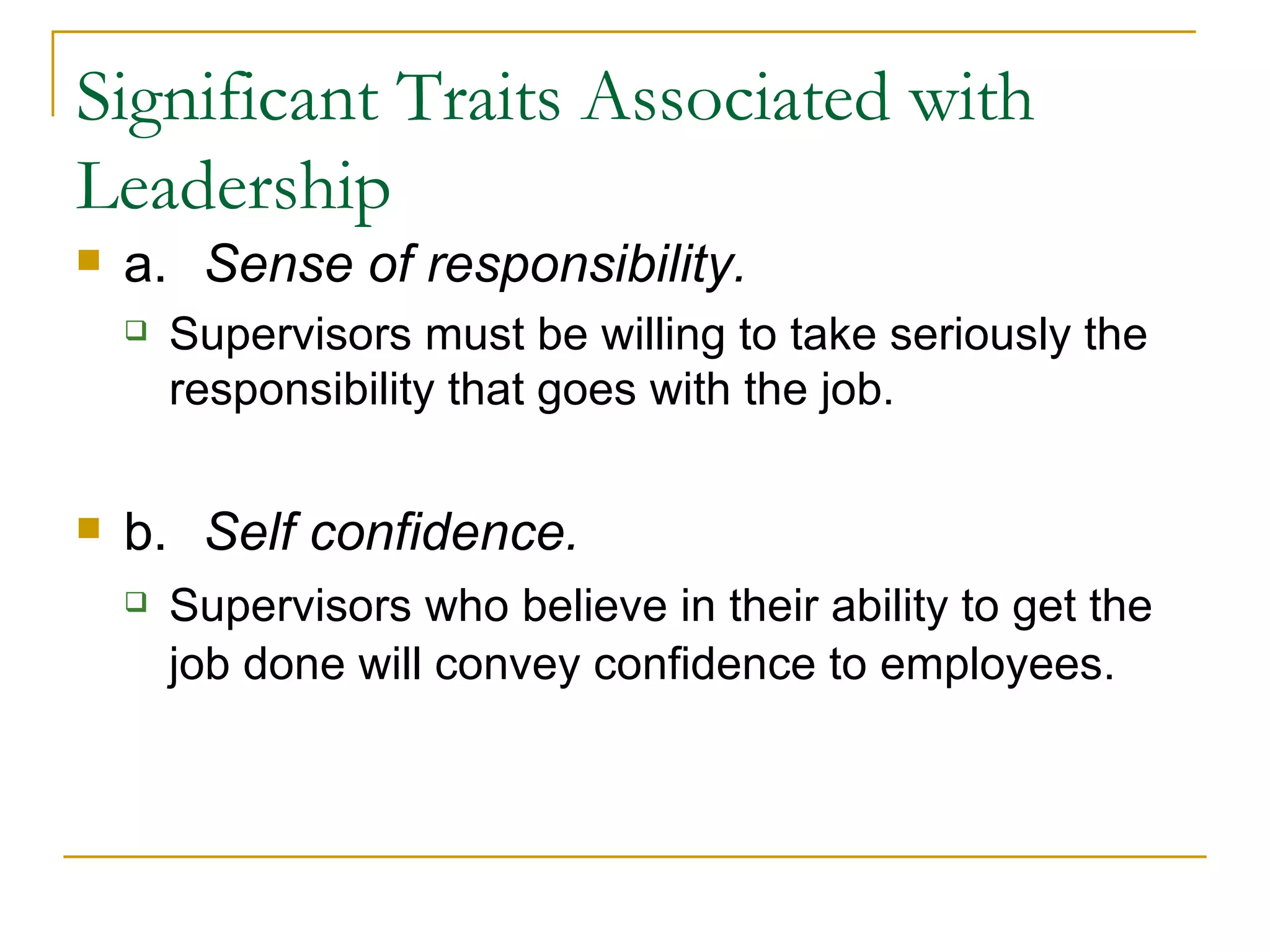 Significant Traits Associated with Leadership a. Sense of responsibility.  Supervisors must be willing to take seriously the responsibility that goes with the job. b. Self confidence .  Supervisors who believe in their ability to get the job done will convey confidence to employees. 