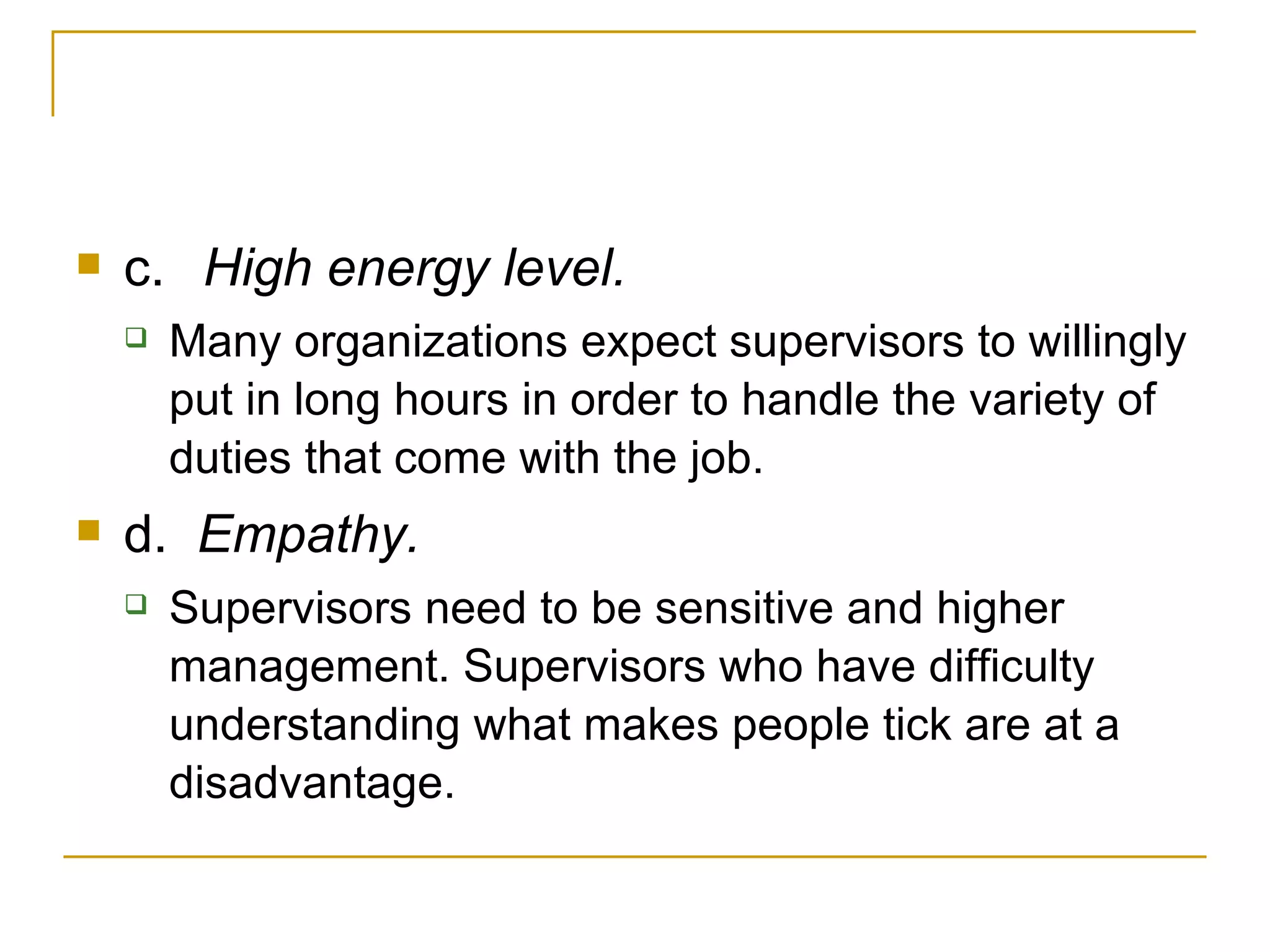 c. High energy level.  Many organizations expect supervisors to willingly put in long hours in order to handle the variety of duties that come with the job. d.   Empathy.  Supervisors need to be sensitive and higher management. Supervisors who have difficulty understanding what makes people tick are at a disadvantage. 