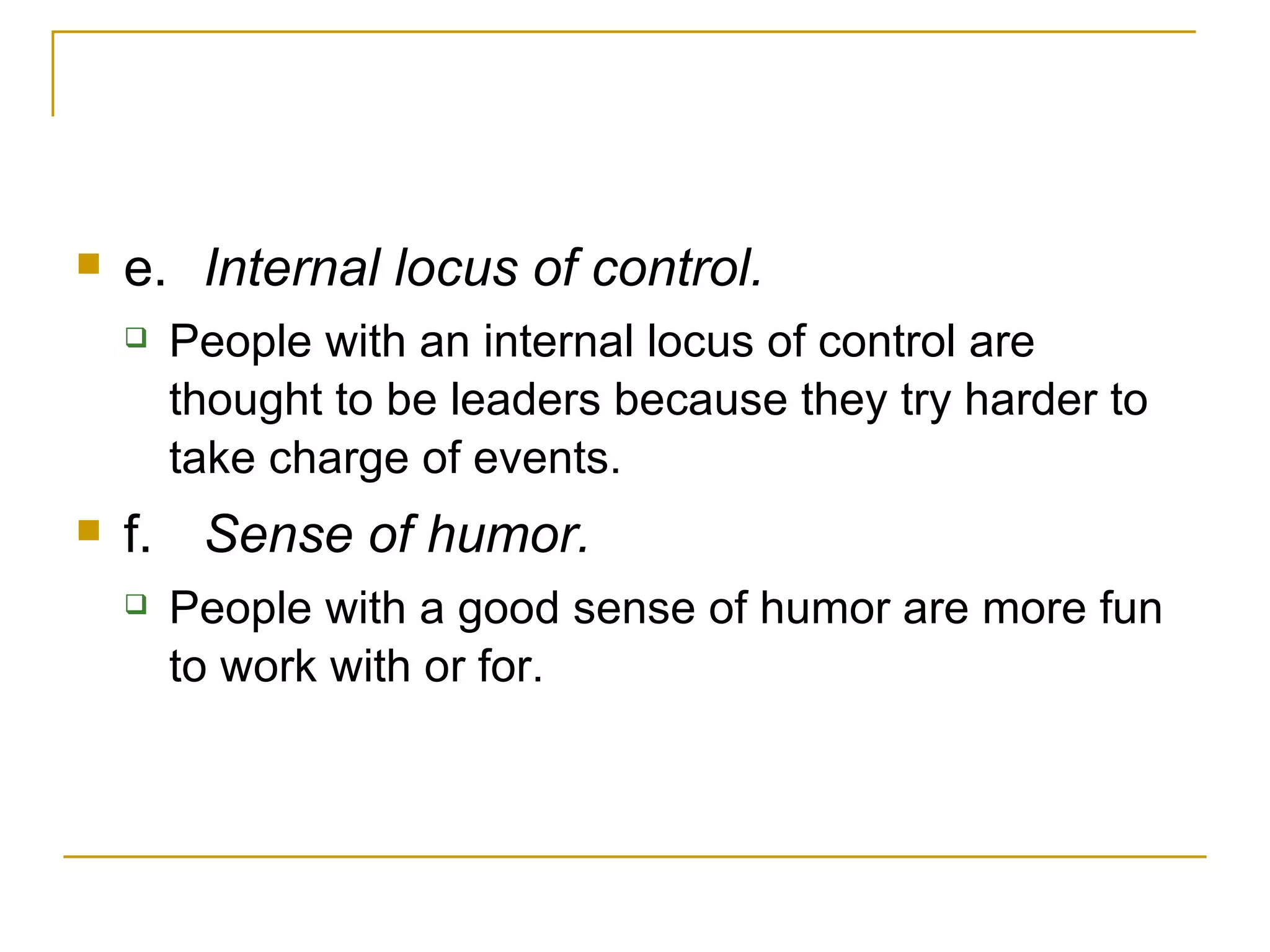 e. Internal locus of control.  People with an internal locus of control are thought to be leaders because they try harder to take charge of events. f. Sense of humor.  People with a good sense of humor are more fun to work with or for. 