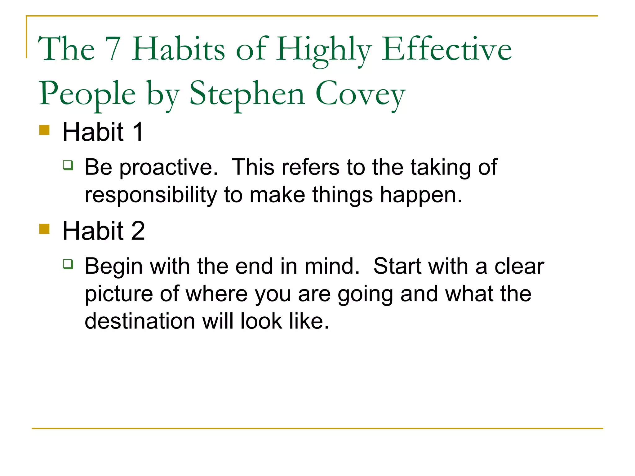 The 7 Habits of Highly Effective People by Stephen Covey Habit 1 Be proactive.  This refers to the taking of responsibility to make things happen. Habit 2 Begin with the end in mind.  Start with a clear picture of where you are going and what the destination will look like. 