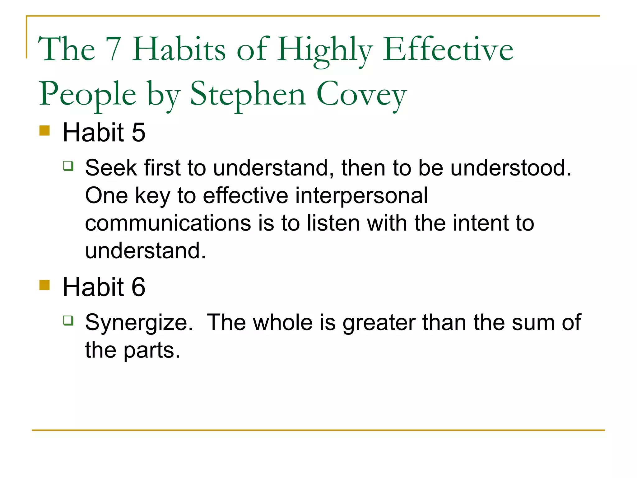 The 7 Habits of Highly Effective People by Stephen Covey Habit 5 Seek first to understand, then to be understood.  One key to effective interpersonal communications is to listen with the intent to understand. Habit 6 Synergize.  The whole is greater than the sum of the parts. 