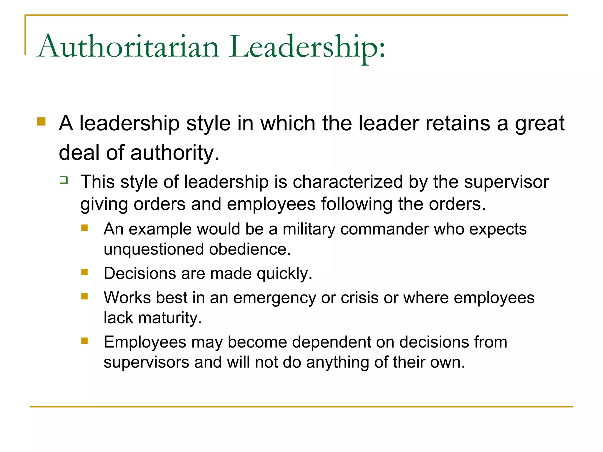 Authoritarian Leadership: A leadership style in which the leader retains a great deal of authority.   This style of leadership is characterized by the supervisor giving orders and employees following the orders. An example would be a military commander who expects unquestioned obedience. Decisions are made quickly. Works best in an emergency or crisis or where employees lack maturity. Employees may become dependent on decisions from supervisors and will not do anything of their own. 