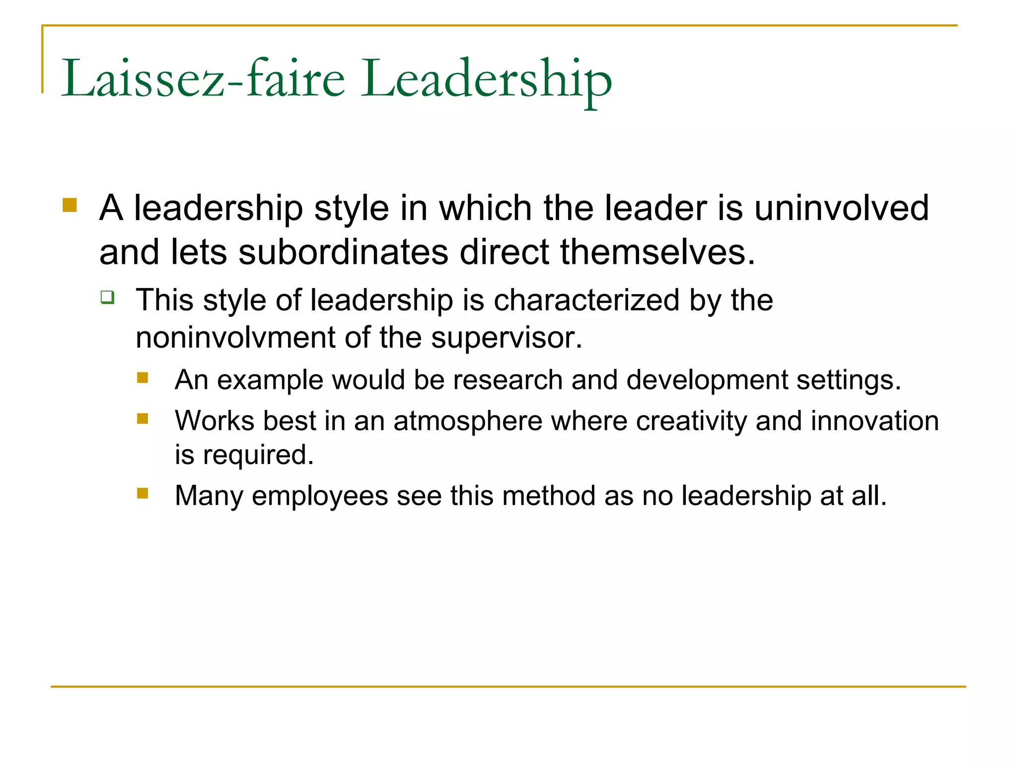Laissez-faire Leadership A leadership style in which the leader is uninvolved and lets subordinates direct themselves. This style of leadership is characterized by the noninvolvment of the supervisor. An example would be research and development settings. Works best in an atmosphere where creativity and innovation is required. Many employees see this method as no leadership at all. 
