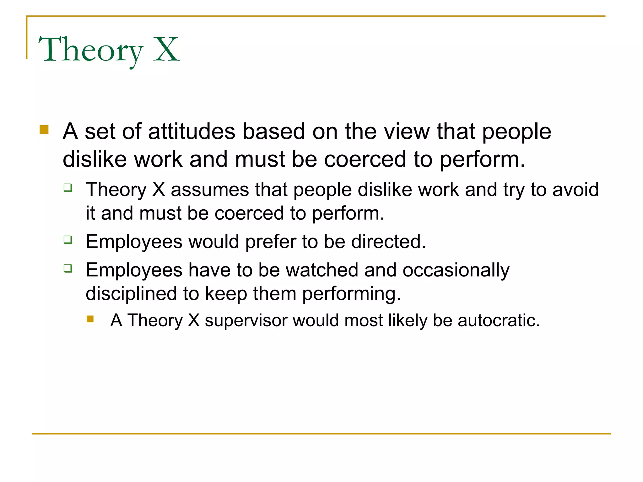 Theory X A set of attitudes based on the view that people  dislike work and must be coerced to perform. Theory X assumes that people dislike work and try to avoid it and must be coerced to perform. Employees would prefer to be directed. Employees have to be watched and occasionally disciplined to keep them performing. A Theory X supervisor would most likely be autocratic. 