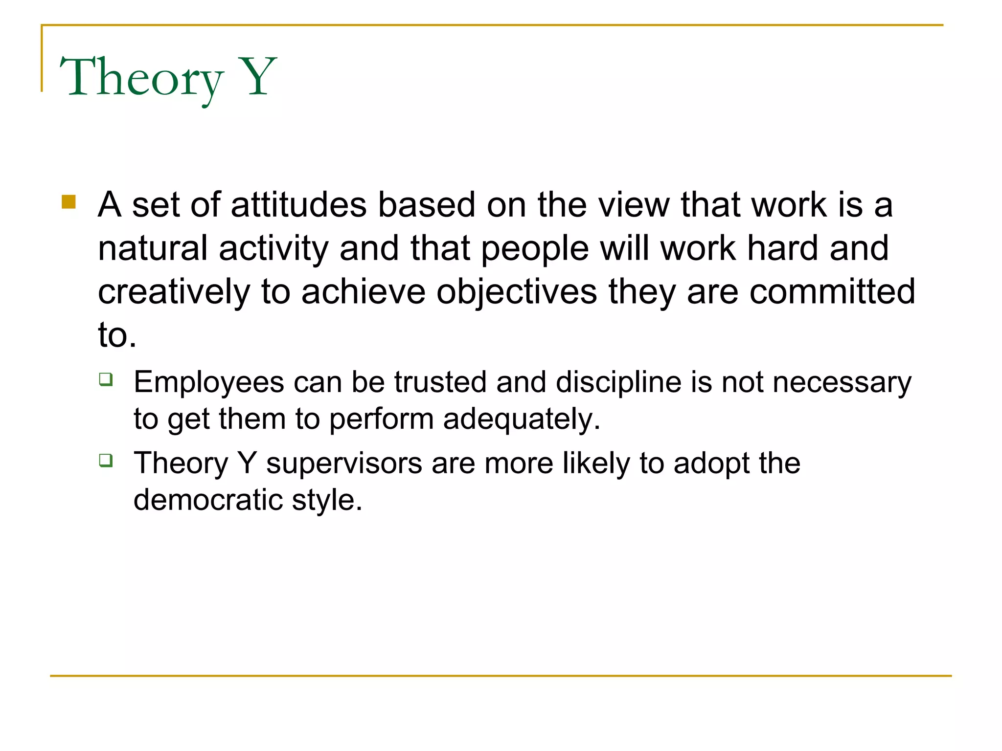Theory Y A set of attitudes based on the view that work is a natural activity and that people will work hard and creatively to achieve objectives they are committed to. Employees can be trusted and discipline is not necessary to get them to perform adequately. Theory Y supervisors are more likely to adopt the democratic style. 