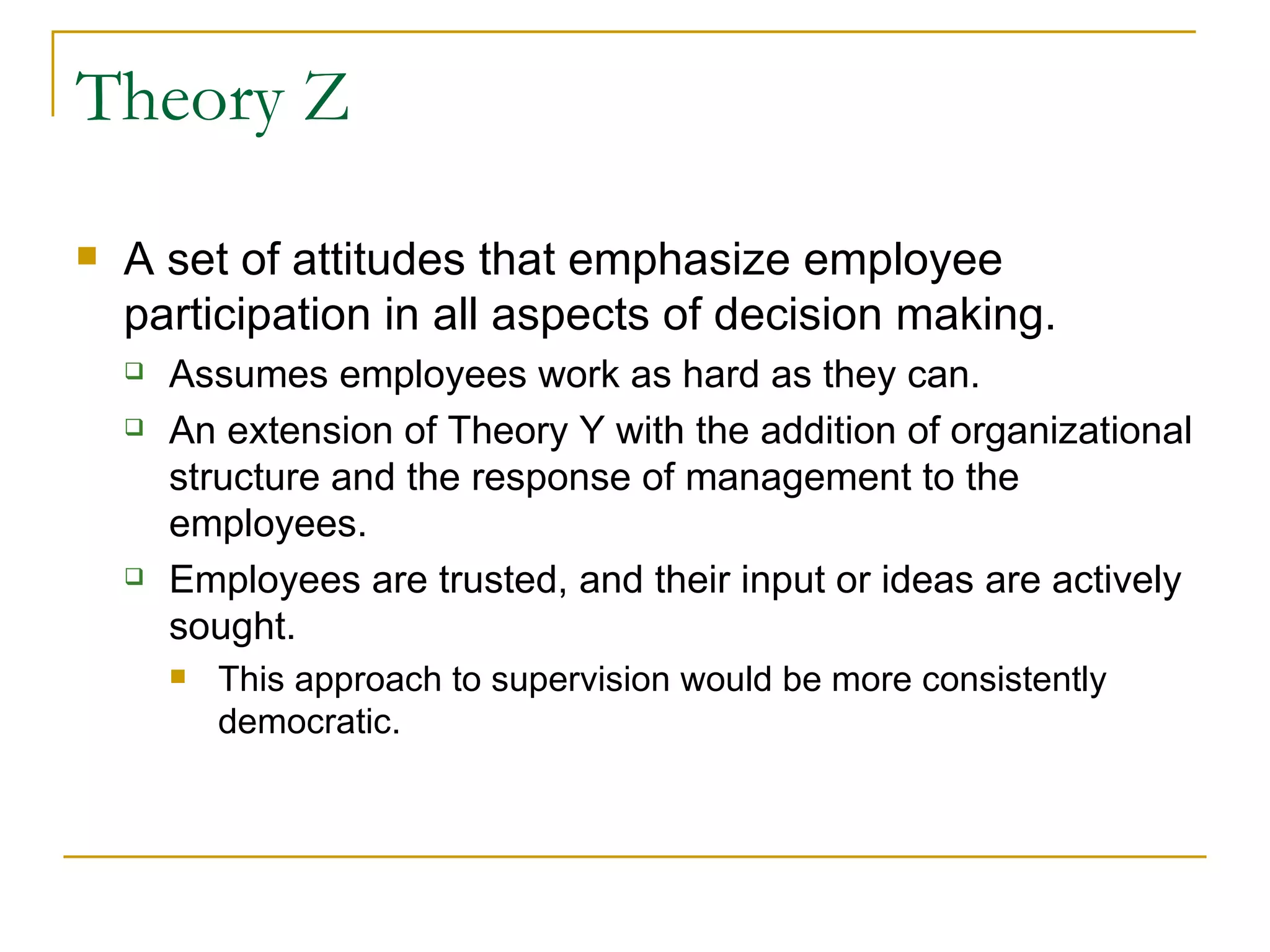Theory Z A set of attitudes that emphasize employee participation in all aspects of decision making. Assumes employees work as hard as they can. An extension of Theory Y with the addition of organizational structure and the response of management to the employees. Employees are trusted, and their input or ideas are actively sought. This approach to supervision would be more consistently democratic. 