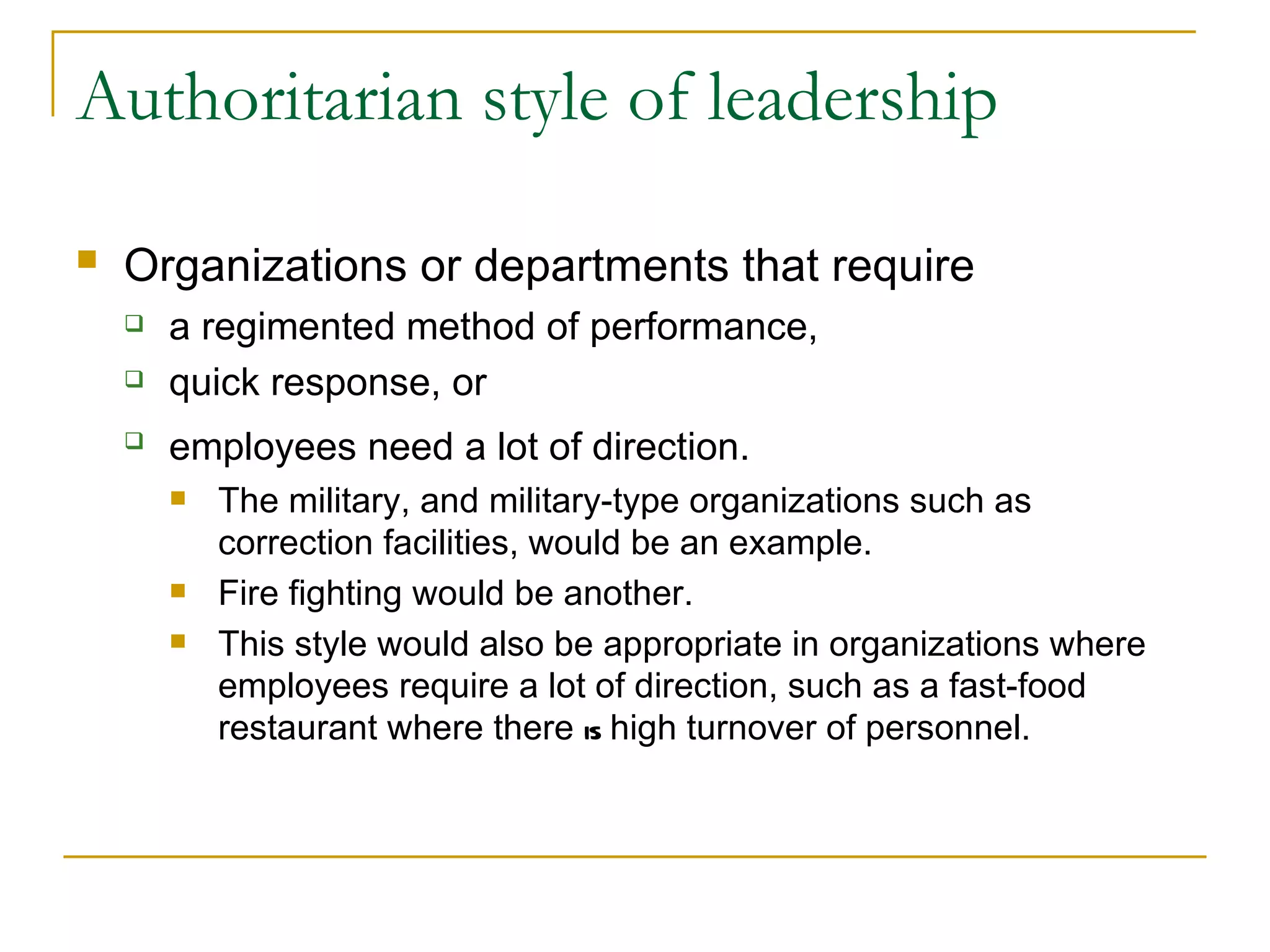 Authoritarian style of leadership Organizations or departments that require   a regimented method of performance,  quick response, or  employees need a lot of direction.   The military, and military-type organizations such as correction facilities, would be an example.  Fire fighting would be another.  This style would also be appropriate in organizations where employees require a lot of direction, such as a fast-food restaurant where there  is  high turnover of personnel. 