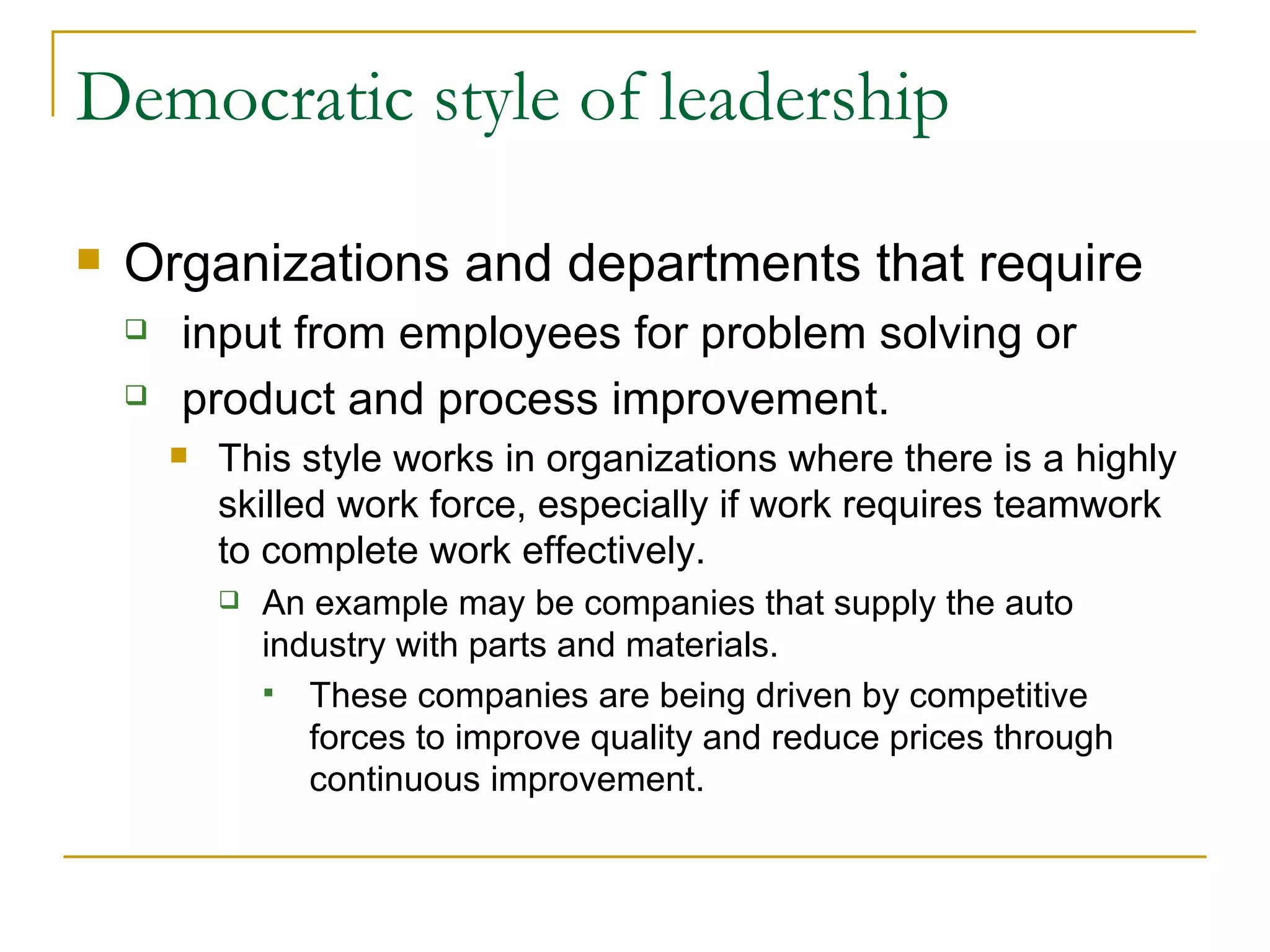Democratic style of leadership Organizations and departments that require input from employees for problem solving or product and process improvement.  This style works in organizations where there is a highly skilled work force, especially if work requires teamwork to complete work effectively.  An example may be companies that supply the auto industry with parts and materials.  These companies are being driven by competitive forces to improve quality and reduce prices through continuous improvement. 