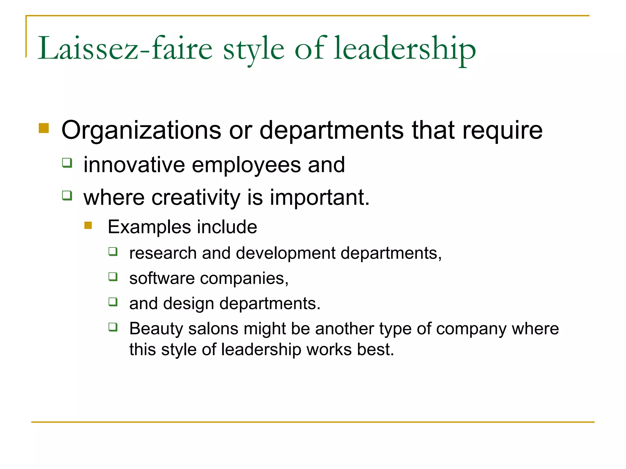 Laissez-faire style of leadership Organizations or departments that require innovative employees and  where creativity is important.  Examples include  research and development departments,  software companies,  and design departments.  Beauty salons might be another type of company where this style of leadership works best. 