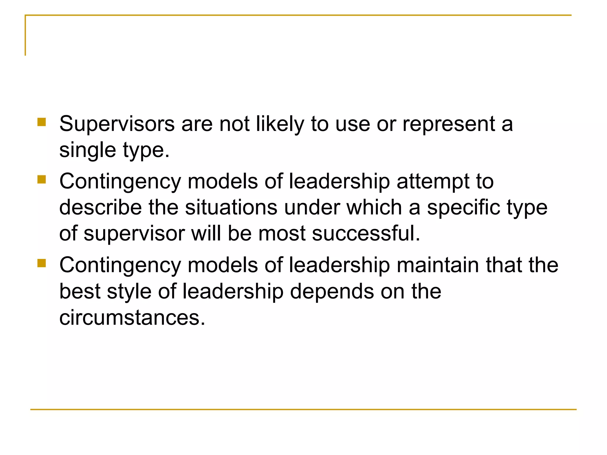 Supervisors are not likely to use or represent a single type.  Contingency models of leadership attempt to describe the situations under which a specific type of supervisor will be most successful. Contingency models of leadership maintain that the best style of leadership depends on the circumstances.  