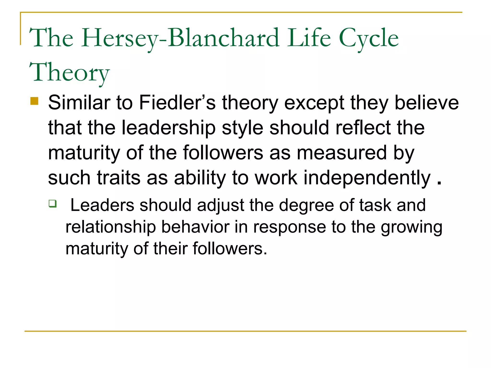 The Hersey-Blanchard Life Cycle Theory Similar to Fiedler’s theory except they believe that the leadership style should reflect the maturity of the followers as measured by such traits as ability to work independently  . Leaders should adjust the degree of task and relationship behavior in response to the growing maturity of their followers.  