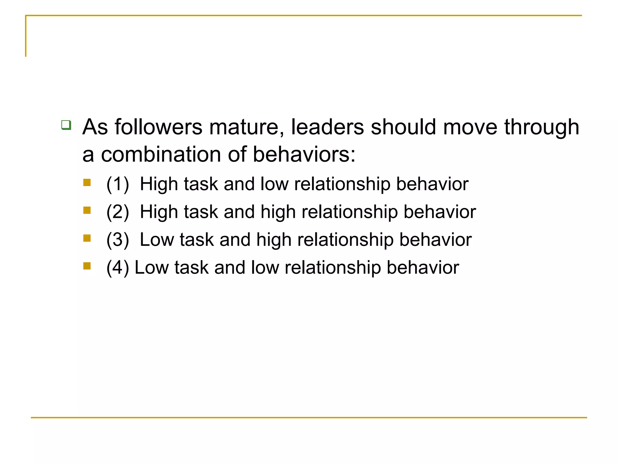 As followers mature, leaders should move through a combination of behaviors: (1)  High task and low relationship behavior (2)  High task and high relationship behavior  (3)  Low task and high relationship behavior  (4) Low task and low relationship behavior 