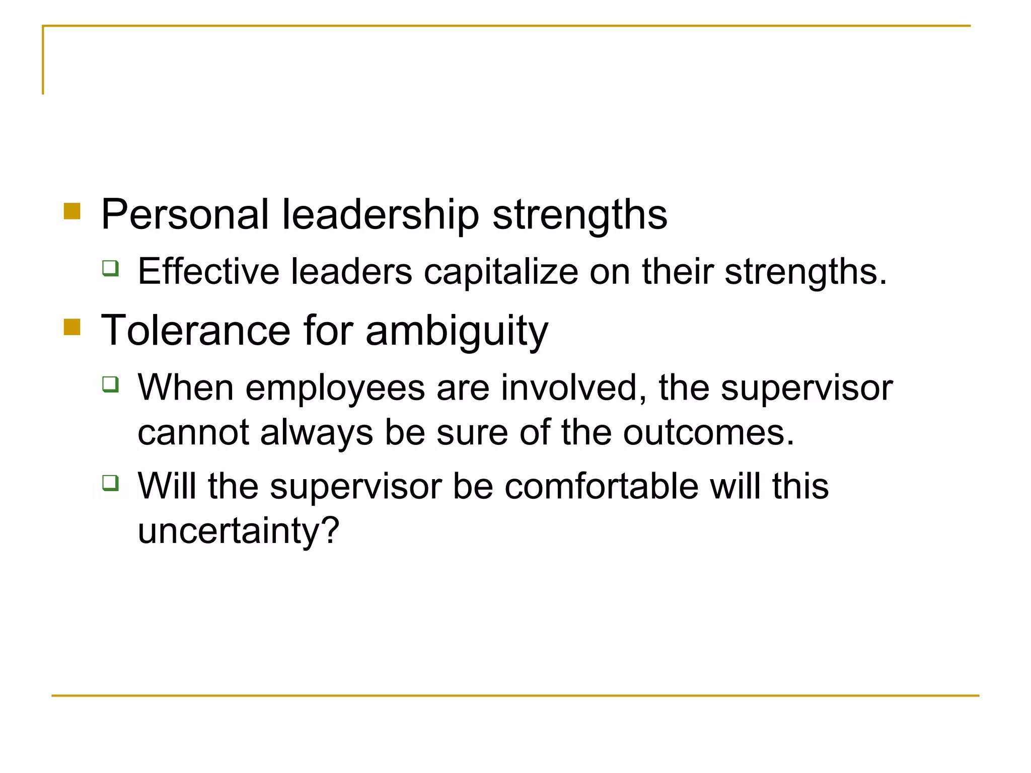 Personal leadership strengths Effective leaders capitalize on their strengths. Tolerance for ambiguity When employees are involved, the supervisor cannot always be sure of the outcomes. Will the supervisor be comfortable will this uncertainty? 