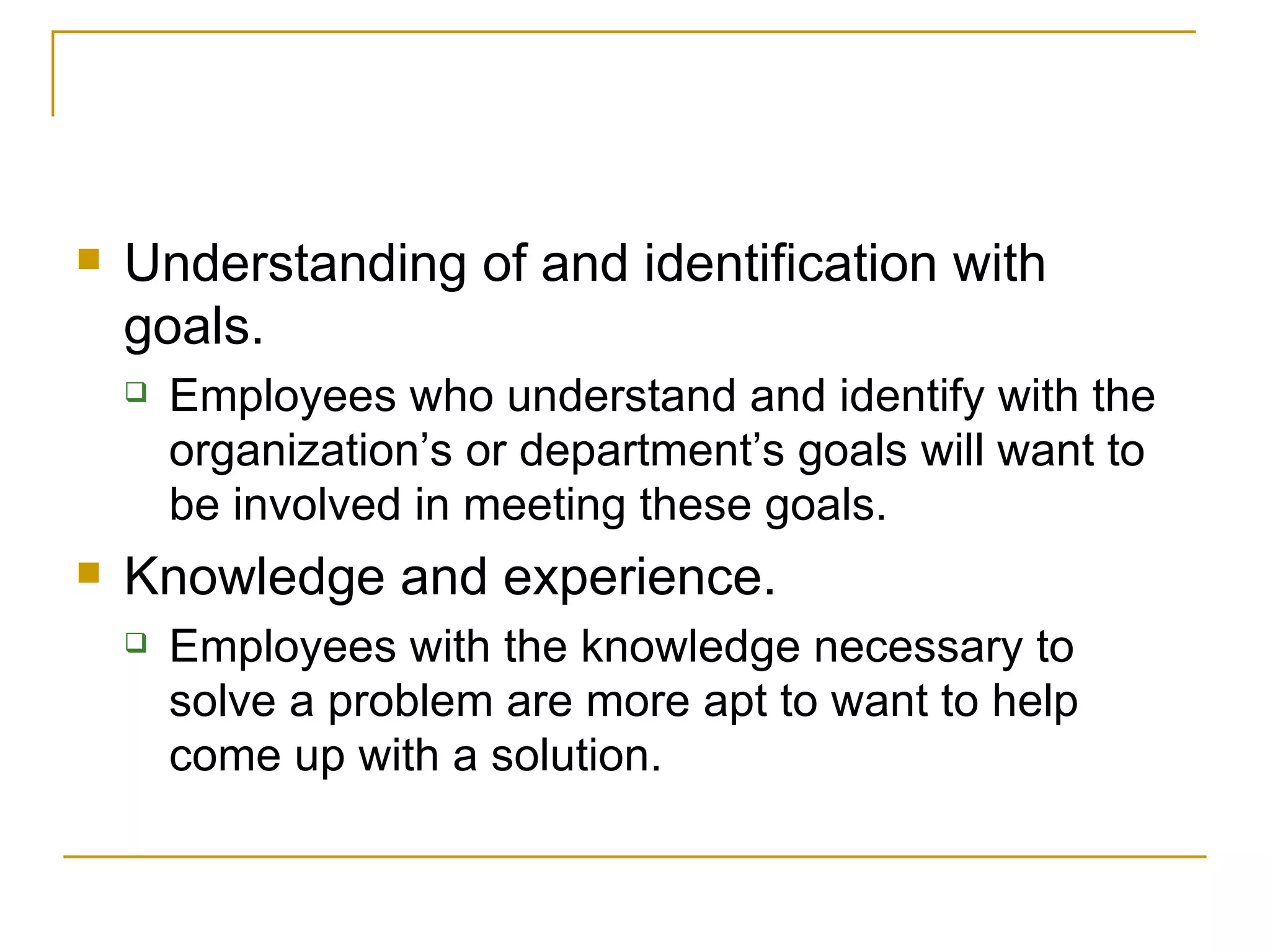 Understanding of and identification with goals.  Employees who understand and identify with the organization’s or department’s goals will want to be involved in meeting these goals. Knowledge and experience.  Employees with the knowledge necessary to solve a problem are more apt to want to help come up with a solution. 