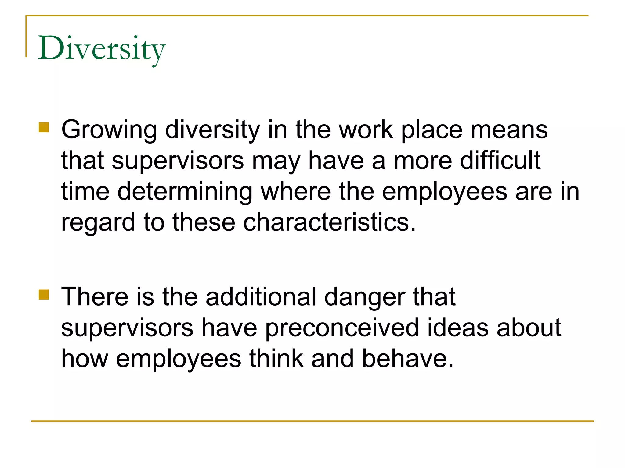 Diversity Growing diversity in the work place means that supervisors may have a more difficult time determining where the employees are in regard to these characteristics.  There is the additional danger that supervisors have preconceived ideas about how employees think and behave.  