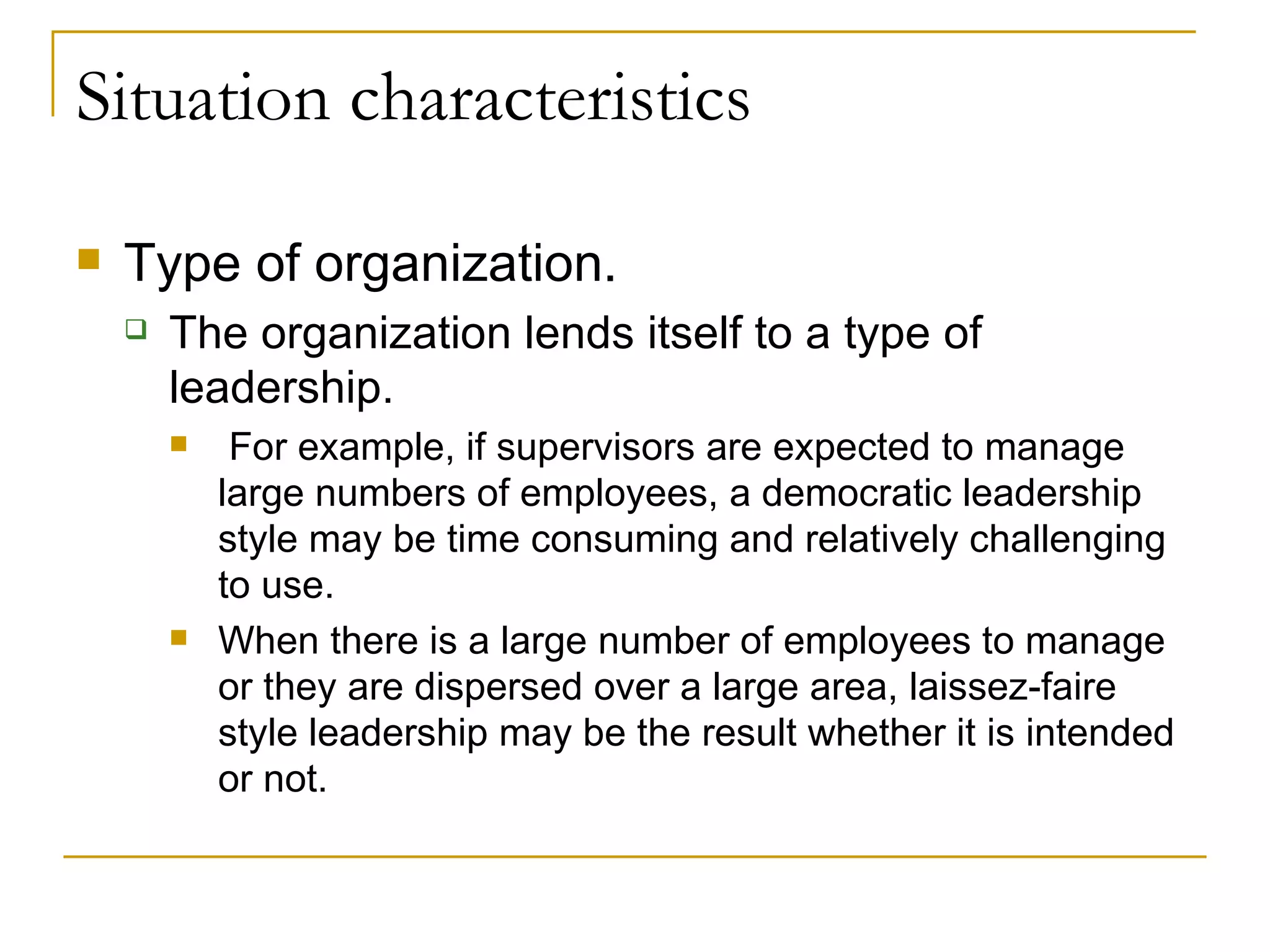 Situation characteristics Type of organization.  The organization lends itself to a type of leadership. For example, if supervisors are expected to manage large numbers of employees, a democratic leadership style may be time consuming and relatively challenging to use.  When there is a large number of employees to manage or they are dispersed over a large area, laissez-faire style leadership may be the result whether it is intended or not. 