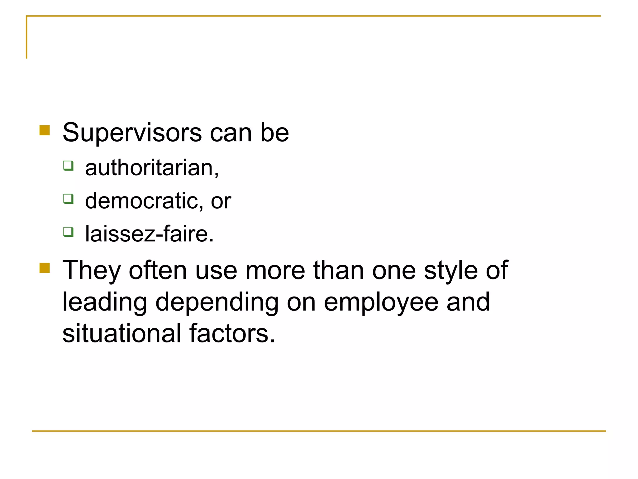 Supervisors can be  authoritarian,  democratic, or  laissez-faire.  They often use more than one style of leading depending on employee and situational factors.  