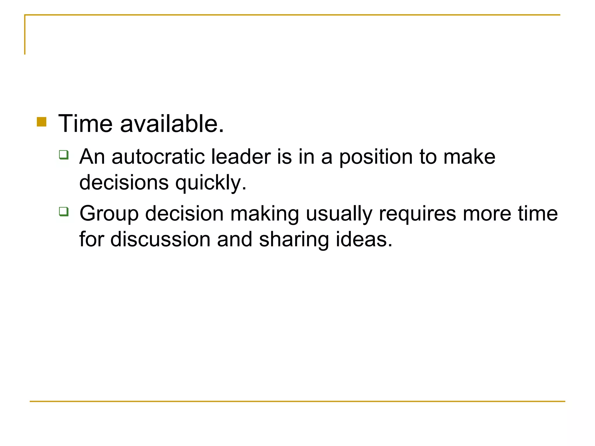 Time available.  An autocratic leader is in a position to make decisions quickly.  Group decision making usually requires more time for   discussion and sharing ideas. 