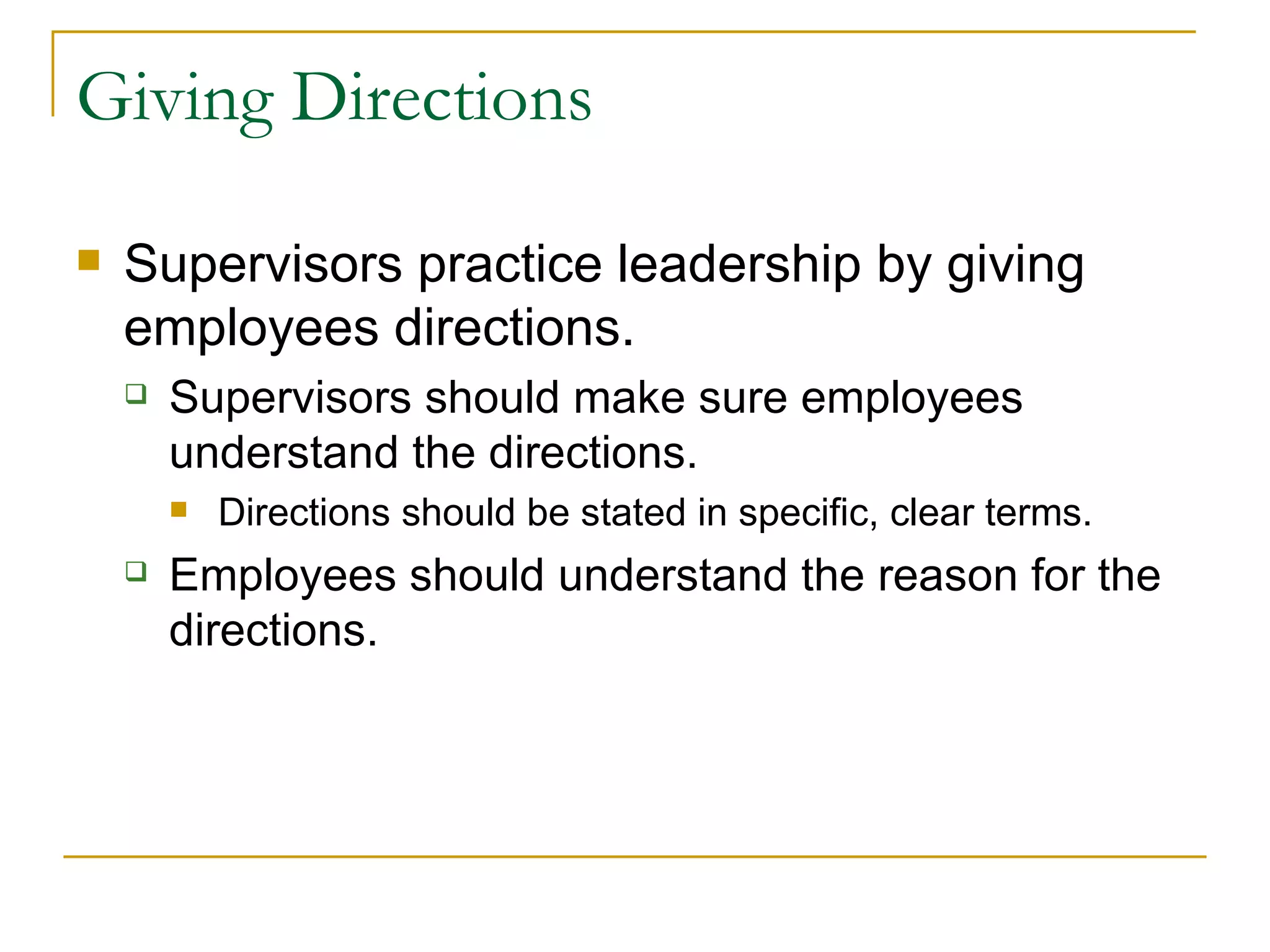 Giving Directions Supervisors practice leadership by giving employees directions. Supervisors should make sure employees understand the directions. Directions should be stated in specific, clear terms. Employees should understand the reason for the directions. 