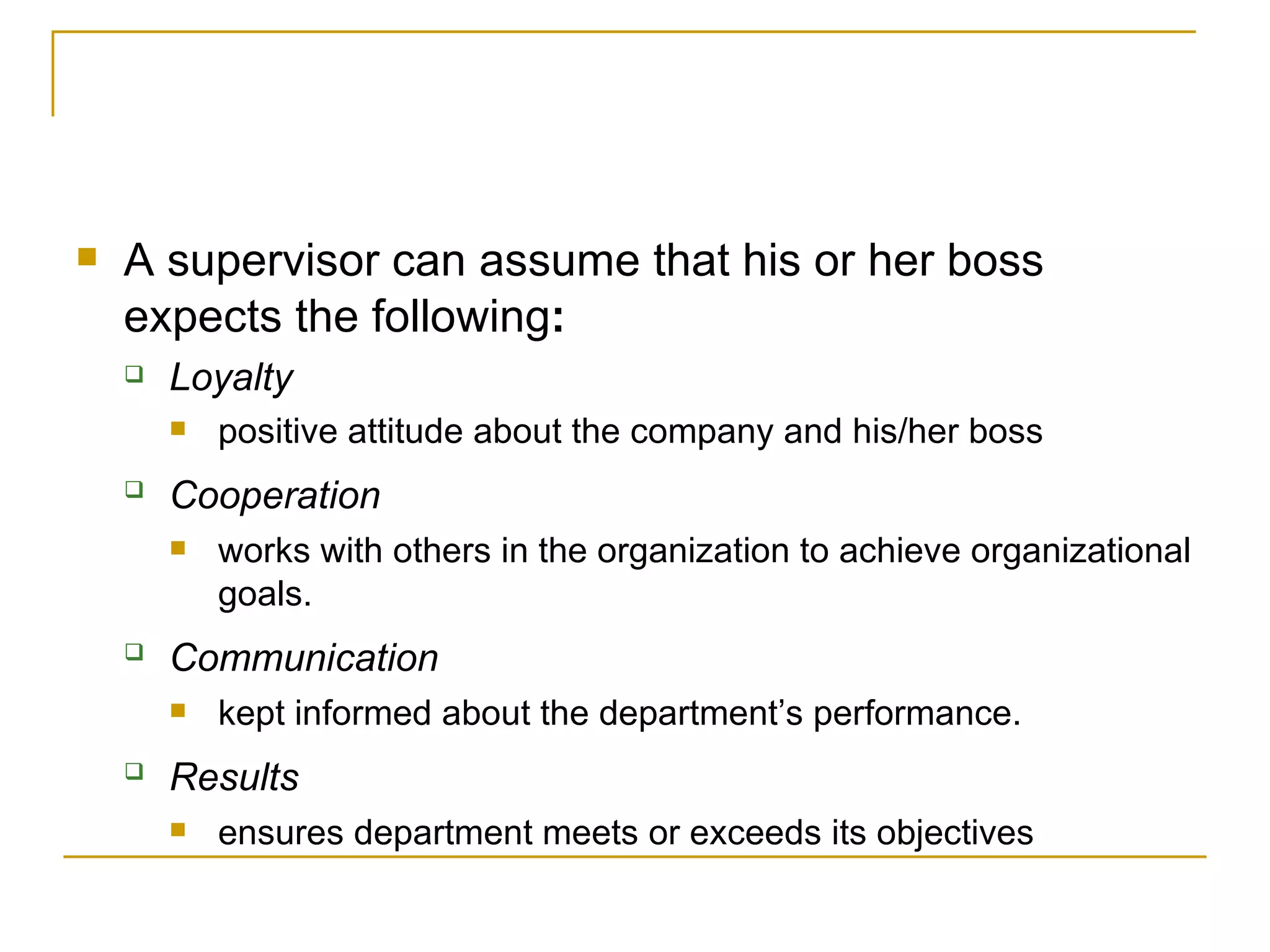A   supervisor can assume that his or her boss expects the following : Loyalty positive attitude about the company and his/her boss Cooperation   works with others in the organization to achieve organizational goals. Communication   kept informed about the department’s performance. Results   ensures department meets or exceeds its objectives 