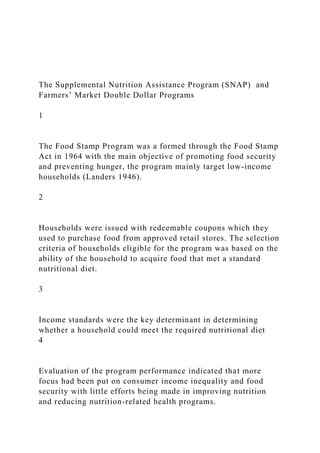 The Supplemental Nutrition Assistance Program (SNAP) and
Farmers’ Market Double Dollar Programs
1
The Food Stamp Program was a formed through the Food Stamp
Act in 1964 with the main objective of promoting food security
and preventing hunger, the program mainly target low-income
households (Landers 1946).
2
Households were issued with redeemable coupons which they
used to purchase food from approved retail stores. The selection
criteria of households eligible for the program was based on the
ability of the household to acquire food that met a standard
nutritional diet.
3
Income standards were the key determinant in determining
whether a household could meet the required nutritional diet
4
Evaluation of the program performance indicated that more
focus had been put on consumer income inequality and food
security with little efforts being made in improving nutrition
and reducing nutrition-related health programs.
 