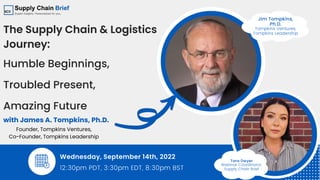 Tara Dwyer
Webinar Coordinator,
Supply Chain Brief
with James A. Tompkins, Ph.D.
The Supply Chain & Logistics
Journey:
Humble Beginnings,
Troubled Present,
Amazing Future
Wednesday, September 14th, 2022
12:30pm PDT, 3:30pm EDT, 8:30pm BST
Founder, Tompkins Ventures,
Co-Founder, Tompkins Leadership
Jim Tompkins,
Ph.D.
Tompkins Ventures,
Tompkins Leadership
 