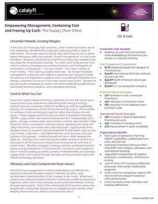 1
Empowering Management, Containing Cost
and Freeing Up Cash: The Supply Chain Effect
Composite Case Synopsis:
• Building up cash and cost controls
while embedding core business pro-
cesses in a cyclical industry
Past Engagement Experiences:
• $2+B wellhead equipment designer &
manufacturer
• $470M international Oil & Gas contract-
ing services firm
• $400M North American natural gas
distributer
• $100M U.S. oil production company
Financial Results Examples:
• 22% increase in cash conversion
(Inventory)
• 25% reduction in contractor costs
• 18% reduction in non-pipeline trans-
portation costs
Operational Results Examples:
• 26% increase in Sales & Operations
Planning accuracy
• 29% increase of inventory turns
• 22% improvement in parts availability
Organizational Benefits:
• New Sales & Operations Planning
(S&OP) capabilities, collaboration pro-
cess, and tool set
• Improved Enterprise Resource Plan-
ning (ERP) data integrity, utilization, and
operational reporting
• Upgraded transportation & logistics
processes, control tools, and trend re-
porting
• Just-In-Time (JIT) inventory fulfillment
processes and vendor relationship
programs
• Cash-conscious employee culture with
new incentives program based on
cash performance
• Cross-company asset utilization and
disposal efficiencies
Uncertain Markets, Eroding Margins
In the days of historically high oil prices, a few candid Executives we’ve
met sheepishly admitted they made grin-inducing profits in spite of
themselves. Revenues were so strong, they didn’t have to worry about
being meticulous with cost controls, margin management, or even asset
utilization. Business was booming and the only thing they needed to do
was keep the oil production flowing. Yes, they were using archaic infor-
mation systems, inherited procurement practices, and had legions of
contractors on the payroll — but who cared? They were making so
much money. Then, pricing volatility took hold. As margins receded,
management system ills and inefficient practices had no place to hide.
Oil services and equipment suppliers were scrambling to help their own
energy customers survive at much lower break-even points. Weaker oil
pricing forced companies to reckon with their proliferating inefficiencies,
outmoded business practices, and imprudent spending.
Control What You Can
Given the cyclical nature of energy, especially oil over the last 10 years,
several of our past experiences partnering with energy & energy-
related services companies called for building up internal capabilities
that pay off irrespective of the current commodity prices. (Price volatili-
ty continues to be something to plan for rather than dismiss or wish
away.) These engagements focused on Sales & Operations Planning
(S&OP), supply chain improvements (procurement, transportation & lo-
gistics, storage, warehousing, and inventory control), data analytics (data
hierarchy, trend visualization, and operational reporting) and asset utili-
zation (inventory conversion and asset reduction). Opportunistic firms
doubled down on research and development to find better ways to take
care of their customers — but tightened their cost structure and cash
outflow in the present. Looking toward the future while keeping the
lights on, Oil & Gas firms were striving for better control of several cru-
cial aspects of the business to lower costs and preserve cash flow in
leaner times. Whether engaged in energy services, wellhead manufac-
turing, energy distribution, or oil production, our team’s past collabora-
tions involved building up better business model flexibility and stronger
supply chain cost control through demand-sensing analytics and more
robust technology utilization.
Efficiency and Cost Containment Must-Have’s
Past Oil & Gas engagements involved embedding new efficiencies
based on extensive business analysis followed up with a well-
orchestrated implementation of the changes to be made. While each
project was uniquely based on the firm’s particular market and business
trajectory, there were most certainly several common themes running
through each project. Most of the referenced Oil & Gas firms were chal-
lenged with scaling their businesses to mitigate pricing volatility while
keeping their hard-won, skittish customer base intact.
OIL & GAS
www.catalyft.com
 