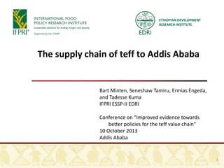 The supply chain of teff to Addis Ababa
Bart Minten, Seneshaw Tamiru, Ermias Engeda,
and Tadesse Kuma
IFPRI ESSP-II EDRI
Conference on “Improved evidence towards
better policies for the teff value chain”
10 October 2013
Addis Ababa
1
ETHIOPIAN DEVELOPMENT
RESEARCH INSTITUTE
 