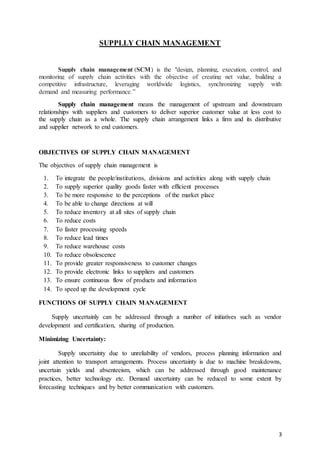 3
SUPPLLY CHAIN MANAGEMENT
Supply chain management (SCM) is the "design, planning, execution, control, and
monitoring of supply chain activities with the objective of creating net value, building a
competitive infrastructure, leveraging worldwide logistics, synchronizing supply with
demand and measuring performance.”
Supply chain management means the management of upstream and downstream
relationships with suppliers and customers to deliver superior customer value at less cost to
the supply chain as a whole. The supply chain arrangement links a firm and its distributive
and supplier network to end customers.
OBJECTIVES OF SUPPLY CHAIN MANAGEMENT
The objectives of supply chain management is
1. To integrate the people/institutions, divisions and activities along with supply chain
2. To supply superior quality goods faster with efficient processes
3. To be more responsive to the perceptions of the market place
4. To be able to change directions at will
5. To reduce inventory at all sites of supply chain
6. To reduce costs
7. To faster processing speeds
8. To reduce lead times
9. To reduce warehouse costs
10. To reduce obsolescence
11. To provide greater responsiveness to customer changes
12. To provide electronic links to suppliers and customers
13. To ensure continuous flow of products and information
14. To speed up the development cycle
 