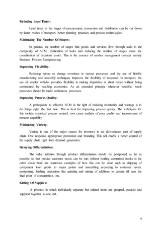 4
FUNCTIONS OF SUPPLY CHAIN MANAGEMENT
Supply uncertainly can be addressed through a number of initiatives such as vendor
development and certification, sharing of production.
Minimizing Uncertainty: Supply uncertainty due to unreliability of vendors, process
planning information and joint attention to transport arrangements. Process uncertainty is due
to machine breakdowns, uncertain yields and absenteeism, which can be addressed through
good maintenance practices, better technology etc. Demand uncertainty can be reduced to
some extent by forecasting techniques and by better communication with customers.
Reducing Lead Times: Lead times at the stages of procurement, conversion and distribution
can be cut down by faster modes of transport, better planning practices and process
technologies.
Minimizing The Number Of Stages: In general, the number of stages that goods and
services flow through adds to the complexity of SCM. Unification of tasks and reducing the
number of stages make the coordination of decisions easier. This is the essence of another
management concept namely Business Process Reengineering.
Improving Flexibility: Reducing set-up or change overtimes in various processes and the
use of flexible manufacturing and assembly techniques improves the flexibility of response.
In transport, the use of smaller vehicles provides flexibility in making dispatches at short
notice without being constrained by batching economies. As an extended principle wherever
possible, batch processes should be made continuous processes.
Improving Process Quality: A prerequisite to effective SCM in the light of reducing
inventories and wastage is to do things right, the first time. This is deal for improving process
quality. The techniques for this include statistical process control, root cause analysis of poor
quality and improvement of process capability
Minimizing Variety: Variety is one of the major causes for inventory in the downstream part
of supply chain. One response appropriate promotion and branding. This will enable a better
control of the supply chain right from demand generation.
Delaying Differentiation: The value addition through product differentiation should be
postponed as far as possible so that precise customer needs can be met without holding
committed stocks in the entire chain there are numerous examples of how this can be done
such as shipping of component level goods to major points and assembling according to
customer needs, postponing, finishing operations like grinding and mixing of additives to
cement till near the final point of consumption, etc.
Kitting Of Supplies: A process in which individually separate but related items are grouped,
packed and supplied together as one unit.
 