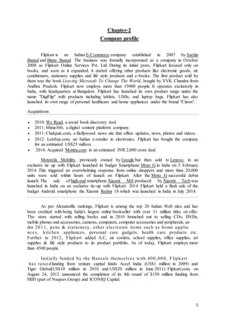5
Chapter-2
Company profile
Flipkart is an Indian E-Commerce company established in 2007 by Sachin
Bansal and Binny Bansal. The business was formally incorporated as a company in October
2008 as Flipkart Online Services Pvt. Ltd. During its initial years, Flipkart focused only on
books, and soon as it expanded, it started offering other products like electronic goods, air
conditioners, stationery supplies and life style products and e-books. The first product sold by
them was the book Leaving Microsoft To Change The World, bought by VVK Chandra from
Andhra Pradesh. Flipkart now employs more than 15000 people. It operates exclusively in
India, with headquarters at Bangalore. Flipkart has launched its own product range under the
name "DigiFlip" with products including tablets, USBs, and laptop bags. Flipkart has also
launched its own range of personal healthcare and home appliances under the brand "Citron".
Acquisitions
 2010: We Read, a social book discovery tool.
 2011: Mime360, a digital content platform company.
 2011: Chakpak.com, a Bollywood news site that offers updates, news, photos and videos.
 2012: Letsbuy.com, an Indian e-retailer in electronics. Flipkart has bought the company
for an estimated US$25 million.
 2014: Acquired Myntra.com in an estimated INR 2,000 crore deal.
Motorola Mobility, previously owned by Google but then sold to Lenovo, in an
exclusive tie up with Flipkart launched its budget Smartphone Moto G in India on 5 February
2014. This triggered an overwhelming response from online shoppers and more than 20,000
units were sold within hours of launch on Flipkart. After the Moto G successful debut
launch. The sale of high-end smartphone Xiaomi Mi3 produced by Xiaomi Tech was
launched in India on an exclusive tie-up with Flipkart. 2014 Flipkart held a flash sale of the
budget Android smartphone the Xiaomi Redmi 1S which was launched in India in July 2014.
As per Alexatraffic rankings, Flipkart is among the top 20 Indian Web sites and has
been credited with being India's largest online bookseller with over 11 million titles on offer.
The store started with selling books and in 2010 branched out to selling CDs, DVDs,
mobile phones and accessories, cameras, computers, computer accessories and peripherals, an
din 2011, pens & stationery, other electronic items such as home applia
nces, kitchen appliances, personal care gadgets, health care products etc.
Further in 2012, Flipkart added A.C, air coolers, school supplies, office supplies, art
supplies & life style products to its product portfolio. As of today, Flipkart employs more
than 4500 people.
Initially funded by the Bansals themselves with 400,000, Flipkart
has raisedfunding from venture capital funds Accel India (US$1 million in 2009) and
Tiger Global(US$10 million in 2010 and US$20 million in June 2011). Flipkart.com, on
August 24, 2012 announced the completion of its 4th round of $150 million funding from
MIH (part of Naspers Group) and ICONIQ Capital.
 
