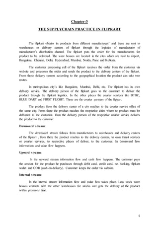 6
Chapter-3
THE SUPPLYCHAIN PRACTICE IN FLIPKART
The flipkart obtains its products from different manufacturers’ and these are sent to
warehouses or delivery centers of flipkart through the logistics of manufacturer of
manufacturer’s distribution channel. The flipkart puts the order for the manufacturers for
product to be delivered. The ware houses are located in the cites which are near to airport,
Bangalore, Chennai, Delhi, Hyderabad, Mumbai, Noida, Pune and Kolkata.
The customer processing cell of the flipkart receives the order from the customer via
website and processes the order and sends the product to the delivery centers of the flipkart.
From those delivery centers according to the geographical location the product can take two
routes.
In metropolitan city’s like Bangalore, Mumbai, Delhi, etc. The flipkart has its own
delivery service. The delivery person of the flipkart goes to the customer to deliver the
product through the flipkart logistics. In the other places the courier services like DTDC,
BLUE DART and FIRST FLIGHT. These are the courier partners of the flipkart.
The product from the delivery center of a city reaches to the courier service office of
the same city. From there the product reaches the respective cities where to product must be
delivered to the customer. Then the delivery person of the respective courier service delivers
the product to the customer.
Downward stream:
The downward stream follows from manufacturers to warehouses and delivery centers
of the flipkart , from there the product reaches to the delivery centers, to own transit services
or courier services, to respective places of deliver, to the customer. In downward flow
information and value flow happens.
Upward stream:
In the upward stream information flow and cash flow happens. The customer pays
the amount for the product he purchases through debit card, credit card, net banking, flipkart
wallet and COD (cash on delivery). Customer keeps the order via website.
Internal stream:
In the internal stream information flow and value flow takes place. Low stock ware
houses contacts with the other warehouses for stocks and gets the delivery of the product
within promised time.
 
