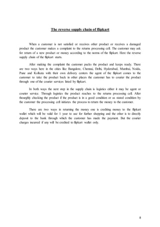 8
The reverse supply chain of flipkart
When a customer is not satisfied or receives other product or receives a damaged
product the customer makes a complaint to the returns processing cell. The customer may ask
for return of a new product or money according to the norms of the flipkart. Here the reverse
supply chain of the flipkart starts.
After making the complaint the customer packs the product and keeps ready. There
are two ways here in the cities like Bangalore, Chennai, Delhi, Hyderabad, Mumbai, Noida,
Pune and Kolkata with their own delivery centers the agent of the flipkart comes to the
customer to take the product back in other places the customer has to courier the product
through one of the courier services listed by flipkart.
In both ways the next step in the supply chain is logistics either it may be agent or
courier service. Through logistics the product reaches to the returns processing cell. After
thourghly checking the product if the product is in a good condition or as stated condition by
the customer the processing cell initiates the process to return the money to the customer.
There are two ways in returning the money one is crediting money to the flipkart
wallet which will be valid for 1 year to use for further shopping and the other is to directly
deposit to the bank through which the customer has made the payment. But the courier
charges incurred if any will be credited to flipkart wallet only.
 