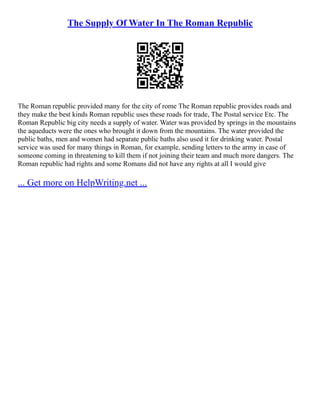 The Supply Of Water In The Roman Republic
The Roman republic provided many for the city of rome The Roman republic provides roads and
they make the best kinds Roman republic uses these roads for trade, The Postal service Etc. The
Roman Republic big city needs a supply of water. Water was provided by springs in the mountains
the aqueducts were the ones who brought it down from the mountains. The water provided the
public baths, men and women had separate public baths also used it for drinking water. Postal
service was used for many things in Roman, for example, sending letters to the army in case of
someone coming in threatening to kill them if not joining their team and much more dangers. The
Roman republic had rights and some Romans did not have any rights at all I would give
... Get more on HelpWriting.net ...
 