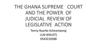 THE GHANA SUPREME COURT
AND THE POWER OF
JUDICIAL REVIEW OF
LEGISLATIVE ACTION
Tonny Nyarko Acheampong
LLM (KNUST)
0543210588
 