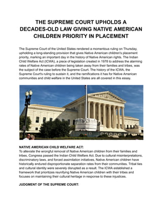 THE SUPREME COURT UPHOLDS A
DECADES-OLD LAW GIVING NATIVE AMERICAN
CHILDREN PRIORITY IN PLACEMENT
The Supreme Court of the United States rendered a momentous ruling on Thursday,
upholding a long-standing provision that gives Native American children's placement
priority, marking an important day in the history of Native American rights. The Indian
Child Welfare Act (ICWA), a piece of legislation created in 1978 to address the alarming
rates of Native American children being taken away from their families and tribes, was
the subject of the case before the Supreme Court. The history of the ICWA, the
Supreme Court's ruling to sustain it, and the ramifications it has for Native American
communities and child welfare in the United States are all covered in this essay.
NATIVE AMERICAN CHILD WELFARE ACT:
To alleviate the wrongful removal of Native American children from their families and
tribes, Congress passed the Indian Child Welfare Act. Due to cultural misinterpretations,
discriminatory laws, and forced assimilation initiatives, Native American children have
historically endured disproportionate separation rates from their communities. Tribal ties
and cultural identity were severely disrupted as a result. The ICWA established a
framework that prioritizes reunifying Native American children with their tribes and
focuses on maintaining their cultural heritage in response to these injustices.
JUDGMENT OF THE SUPREME COURT:
 