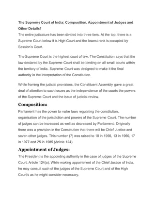 The Supreme Court of India: Composition, Appointment of Judges and
Other Details!
The entire judicature has been divided into three tiers. At the top, there is a
Supreme Court below it is High Court and the lowest rank is occupied by
Session’s Court.
The Supreme Court is the highest court of law. The Constitution says that the
law declared by the Supreme Court shall be binding on all small courts within
the territory of India. Supreme Court was designed to make it the final
authority in the interpretation of the Constitution.
While framing the judicial provisions, the Constituent Assembly gave a great
deal of attention to such issues as the independence of the courts the powers
of the Supreme Court and the issue of judicial review.
Composition:
Parliament has the power to make laws regulating the constitution,
organisation of the jurisdiction and powers of the Supreme Court. The number
of judges can be increased as well as decreased by Parliament. Originally
there was a provision in the Constitution that there will be Chief Justice and
seven other judges. This number (7) was raised to 10 in 1956, 13 in 1960, 17
in 1977 and 25 in 1985 (Article 124).
Appointment of Judges:
The President is the appointing authority in the case of judges of the Supreme
Court. Article 124(a). While making appointment of the Chief Justice of India,
he may consult such of the judges of the Supreme Court and of the High
Court’s as he might consider necessary.
 