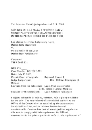 The Supreme Court's jurisprudence of P. R. 2003
2003 DTS 121 LAS Marías REFRENCE LAB V.
MUNICIPALITY OF SAN JUAN 2003TSPR121
IN THE SUPREME COURT OF PUERTO RICO
Las Marías Reference Laboratory Corp.
Demandante-Recurrido
V.
Municipality of San Juan
Demandado-Peticionario
Certiorari
TSPR 2003 121
DPR 159 ____
Case Number: DC-2002-725
Date: July 15 2003
Circuit Court of Appeals: Regional Circuit I
Judge Rapporteur: Hon. Dolores Rodriguez of
Oronoz
Lawyers from the petitioner: Lcdo. Ivan Castro Ortiz
Lcdo. Simone Cataldi Malpica
Counsel for the defendant: Lcdo. Orlando Fernandez
Subject: collection of money, contract. Municipality not liable
for the debt. The non-referral of a municipal contract to the
Office of the Comptroller, as required by the Autonomous
Municipalities Law, makes this one ineffective and
unenforceable. Court orders that all municipalities regulate on
this area to comply with this requirement for bill and
recommends to the private parties to enforce this requirement of
 