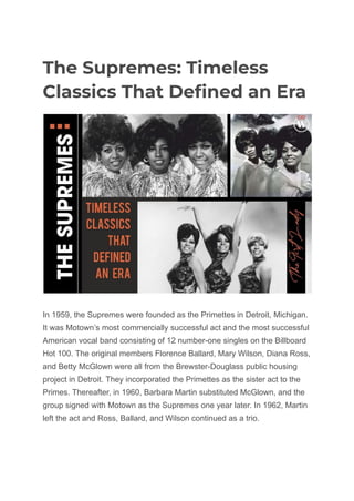 The Supremes: Timeless
Classics That Defined an Era
In 1959, the Supremes were founded as the Primettes in Detroit, Michigan.
It was Motown’s most commercially successful act and the most successful
American vocal band consisting of 12 number-one singles on the Billboard
Hot 100. The original members Florence Ballard, Mary Wilson, Diana Ross,
and Betty McGlown were all from the Brewster-Douglass public housing
project in Detroit. They incorporated the Primettes as the sister act to the
Primes. Thereafter, in 1960, Barbara Martin substituted McGlown, and the
group signed with Motown as the Supremes one year later. In 1962, Martin
left the act and Ross, Ballard, and Wilson continued as a trio.
 