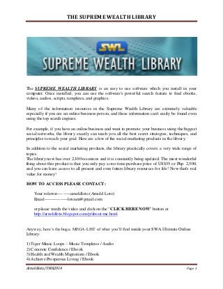 THE SUPREME WEALTH LIBRARY

The SUPREME WEALTH LIBRARY is an easy to use software which you install in your
computer. Once installed, you can use the software's powerful search feature to find ebooks,
videos, audios, scripts, templates, and graphics.
Many of the information resources in the Supreme Wealth Library are extremely valuable
especially if you are an online business person, and these information can't easily be found even
using the top search engines.
For example, if you have an online business and want to promote your business using the biggest
social networks, the library exactly can teach you all the best secret strategies, techniques, and
principles to reach your goal. Here are a few of the social marketing products in the library.
In addition to the social marketing products, the library practically covers a very wide range of
topics.
The library now has over 2,100 resources and it is constantly being updated. The most wonderful
thing about this product is that you only pay a one time purchase price of US$55 or Php. 2,500,
and you can have access to all present and even future library resources for life! Now that's real
value for money!
HOW TO ACCESS PLEASE CONTACT:
Your referror---------arnoldloto (Arnold Loto)
Email----------------lotoam@gmail.com
or please watch the video and click on the "CLICK HERE NOW" button at
http://arnoldloto.blogspot.com/p/about-me.html
Anyway, here’s the huge, MEGA-LIST of what you’ll find inside your SWA Ultimate Online
Library:
1) Tiger Music Loops – Music Templates / Audio
2) Concrete Confidence / Ebook
3) Health and Wealth Magnetism / Ebook
4) Achieve Prosperous Living / Ebook
Arnoldloto/SWA2014

Page 1

 